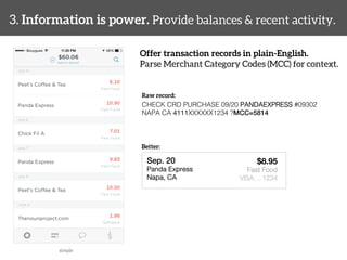 3. Information is power. Provide balances & recent activity. 
Offer transaction records in plain-English. 
Parse Merchant Category Codes (MCC) for context. 
simple 
Raw record: 
CHECK CRD PURCHASE 09/20 PANDAEXPRESS #09302 
NAPA CA 4111XXXXXX1234 ?MCC=5814! 
Better: 
Sep. 20! 
Panda Express! 
Napa, CA! 
! 
$8.95 
Fast Food! 
VISA… 1234 
 
