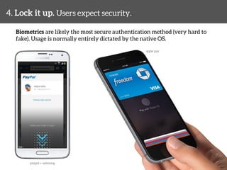 4. Lock it up. Users expect security. 
Biometrics are likely the most secure authentication method (very hard to 
fake). Usage is normally entirely dictated by the native OS. 
apple pay 
paypal + samsung 
 