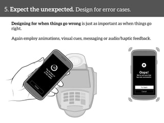 5. Expect the unexpected. Design for error cases. 
Designing for when things go wrong is just as important as when things go 
right. 
Again employ animations, visual cues, messaging or audio/haptic feedback. 
 