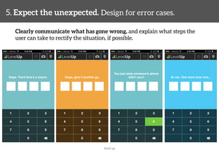 5. Expect the unexpected. Design for error cases. 
Clearly communicate what has gone wrong, and explain what steps the 
user can take to rectify the situation, if possible. 
level up 
 