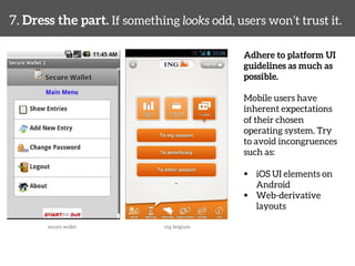 7. Dress the part. If something looks odd, users won’t trust it. 
Adhere to platform UI 
guidelines as much as 
possible. 
Mobile users have 
inherent expectations 
of their chosen 
operating system. Try 
to avoid incongruences 
such as: 
§ iOS UI elements on 
Android 
§ Web-derivative 
layouts 
secure wallet 
ing belgium 
 