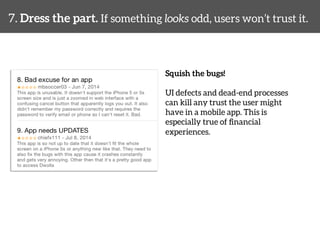 7. Dress the part. If something looks odd, users won’t trust it. 
Squish the bugs! 
UI defects and dead-end processes 
can kill any trust the user might 
have in a mobile app. This is 
especially true of financial 
experiences. 
 