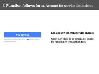 8. Function follows form. Account for service limitations. 
Explain any inherent service charges. 
Users don’t like to be caught off guard 
by hidden per-transaction fees. 
Pay $300.00 
Payments over $100 will incur a $2 service fee for ! 
processing costs.! 
 