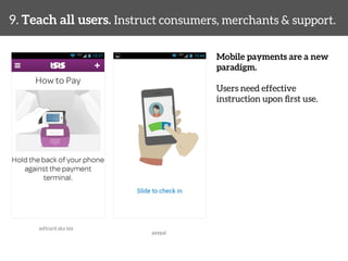 9. Teach all users. Instruct consumers, merchants & support. 
Mobile payments are a new 
paradigm. 
Users need effective 
instruction upon first use. 
softcard aka isis 
paypal 
 
