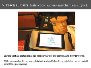 9. Teach all users. Instruct consumers, merchants & support. 
Ensure that all participants are made aware of the service, and how it works. 
POS systems should be clearly labeled, and staff should be briefed on what to do if 
something goes wrong. 
 