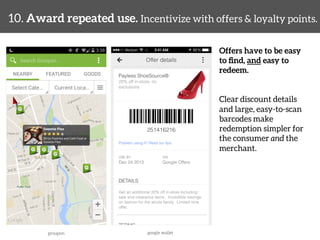 10. Award repeated use. Incentivize with offers & loyalty points. 
Offers have to be easy 
to find, and easy to 
redeem. 
Clear discount details 
and large, easy-to-scan 
barcodes make 
redemption simpler for 
the consumer and the 
merchant. 
groupon 
google wallet 
 