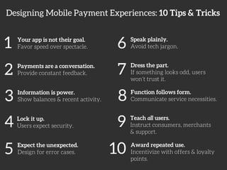 Designing Mobile Payment Experiences: 10 Tips & Tricks 
1 
Your app is not their goal. 
Favor speed over spectacle. 
2 
Payments are a conversation. 
Provide constant feedback. 
3 
Information is power. 
Show balances & recent activity. 
4 
Lock it up. 
Users expect security. 
5 
Expect the unexpected. 
Design for error cases. 
6 
Speak plainly. 
Avoid tech jargon. 
7 
Dress the part. 
If something looks odd, users 
won’t trust it. 
8 
Function follows form. 
Communicate service necessities. 
9 
Teach all users. 
Instruct consumers, merchants 
& support. 
10 
Award repeated use. 
Incentivize with offers & loyalty 
points. 
 