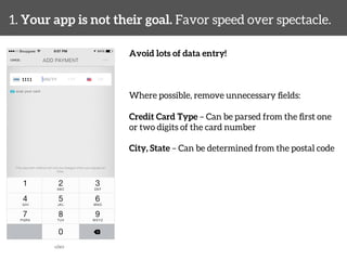 1. Your app is not their goal. Favor speed over spectacle. 
Avoid lots of data entry! 
Where possible, remove unnecessary fields: 
Credit Card Type – Can be parsed from the first one 
or two digits of the card number 
City, State – Can be determined from the postal code 
uber 
 