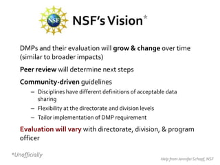NSF’s Vision*
   DMPs and their evaluation will grow & change over time
   (similar to broader impacts)
   Peer review will determine next steps
   Community-driven guidelines
        – Disciplines have different definitions of acceptable data
          sharing
        – Flexibility at the directorate and division levels
        – Tailor implementation of DMP requirement
   Evaluation will vary with directorate, division, & program
   officer

*Unofficially
                                                            Help from Jennifer Schopf, NSF
 