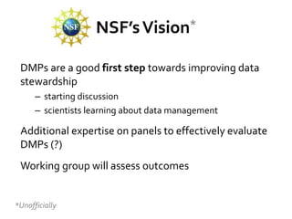 NSF’s Vision*

 DMPs are a good first step towards improving data
 stewardship
      – starting discussion
      – scientists learning about data management

 Additional expertise on panels to effectively evaluate
 DMPs (?)
 Working group will assess outcomes


*Unofficially
 