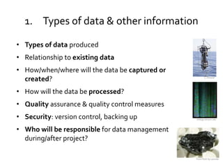 1. Types of data & other information

• Types of data produced
• Relationship to existing data
• How/when/where will the data be captured or
  created?                                               C. Strasser




• How will the data be processed?
• Quality assurance & quality control measures
• Security: version control, backing up          biology.kenyon.edu



• Who will be responsible for data management
  during/after project?

                                                 From Flickr by Lazurite
 