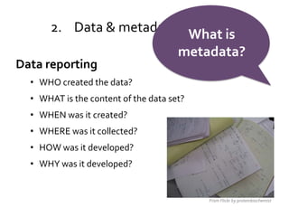2. Data & metadata standards
                            What is
                                      metadata?
Data reporting
  • WHO created the data?                           Wired.com


  • WHAT is the content of the data set?
  • WHEN was it created?
  • WHERE was it collected?
  • HOW was it developed?
  • WHY was it developed?


                                           From Flickr by proteinbiochemist
 