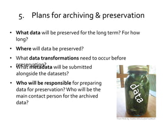 5. Plans for archiving & preservation

• What data will be preserved for the long term? For how
  long?
• Where will data be preserved?
• What data transformations need to occur before
• preservation? will be submitted
  What metadata
  alongside the datasets?
• Who will be responsible for preparing
  data for preservation? Who will be the
  main contact person for the archived
  data?

                                              From Flickr by theManWhoSurfedTooMuch
 