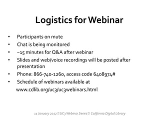 Logistics for Webinar
•   Participants on mute
•   Chat is being monitored
•   ~15 minutes for Q&A after webinar
•   Slides and web/voice recordings will be posted after
    presentation
•   Phone: 866-740-1260, access code 6408974#
•   Schedule of webinars available at
    www.cdlib.org/uc3/uc3webinars.html



            11 January 2012  Webinar Series California Digital Library
                             UC3
 