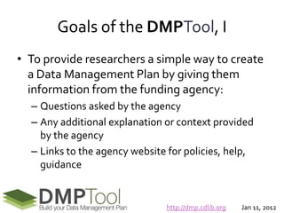 Goals of the DMPTool, I
• To provide researchers a simple way to create
  a Data Management Plan by giving them
  information from the funding agency:
  – Questions asked by the agency
  – Any additional explanation or context provided
    by the agency
  – Links to the agency website for policies, help,
    guidance


                               http://dmp.cdlib.org   Jan 11, 2012
 