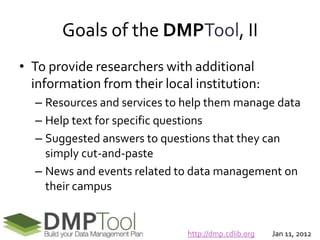 Goals of the DMPTool, II
• To provide researchers with additional
  information from their local institution:
  – Resources and services to help them manage data
  – Help text for specific questions
  – Suggested answers to questions that they can
    simply cut-and-paste
  – News and events related to data management on
    their campus


                              http://dmp.cdlib.org   Jan 11, 2012
 