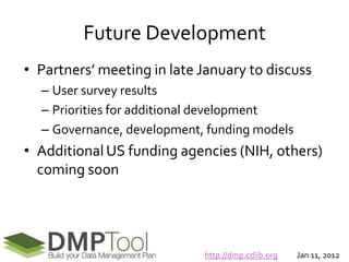 Future Development
• Partners’ meeting in late January to discuss
  – User survey results
  – Priorities for additional development
  – Governance, development, funding models
• Additional US funding agencies (NIH, others)
  coming soon




                            http://dmp.cdlib.org   Jan 11, 2012
 