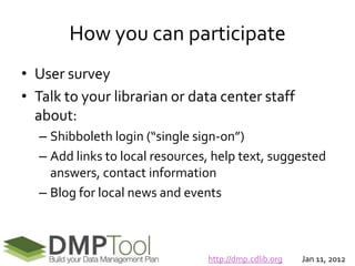 How you can participate
• User survey
• Talk to your librarian or data center staff
  about:
  – Shibboleth login (“single sign-on”)
  – Add links to local resources, help text, suggested
    answers, contact information
  – Blog for local news and events



                                http://dmp.cdlib.org   Jan 11, 2012
 