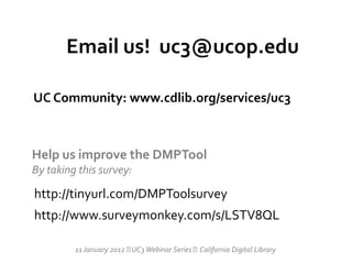 Email us! uc3@ucop.edu

UC Community: www.cdlib.org/services/uc3



Help us improve the DMPTool
By taking this survey:

http://tinyurl.com/DMPToolsurvey
http://www.surveymonkey.com/s/LSTV8QL

         11 January 2012  Webinar Series California Digital Library
                          UC3
 