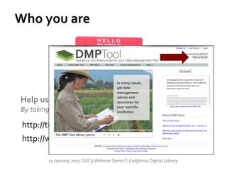 Who you are




Help us improve the DMPTool
By taking this survey:

 http://tinyurl.com/DMPToolsurvey
 http://www.surveymonkey.com/s/LSTV8QL

         11 January 2012  Webinar Series California Digital Library
                          UC3
 