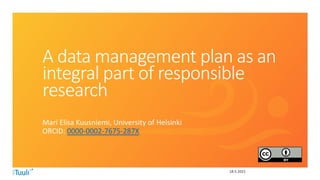 18.5.2021
A data management plan as an
integral part of responsible
research
Mari Elisa Kuusniemi, University of Helsinki
ORCID: 0000-0002-7675-287X
 
