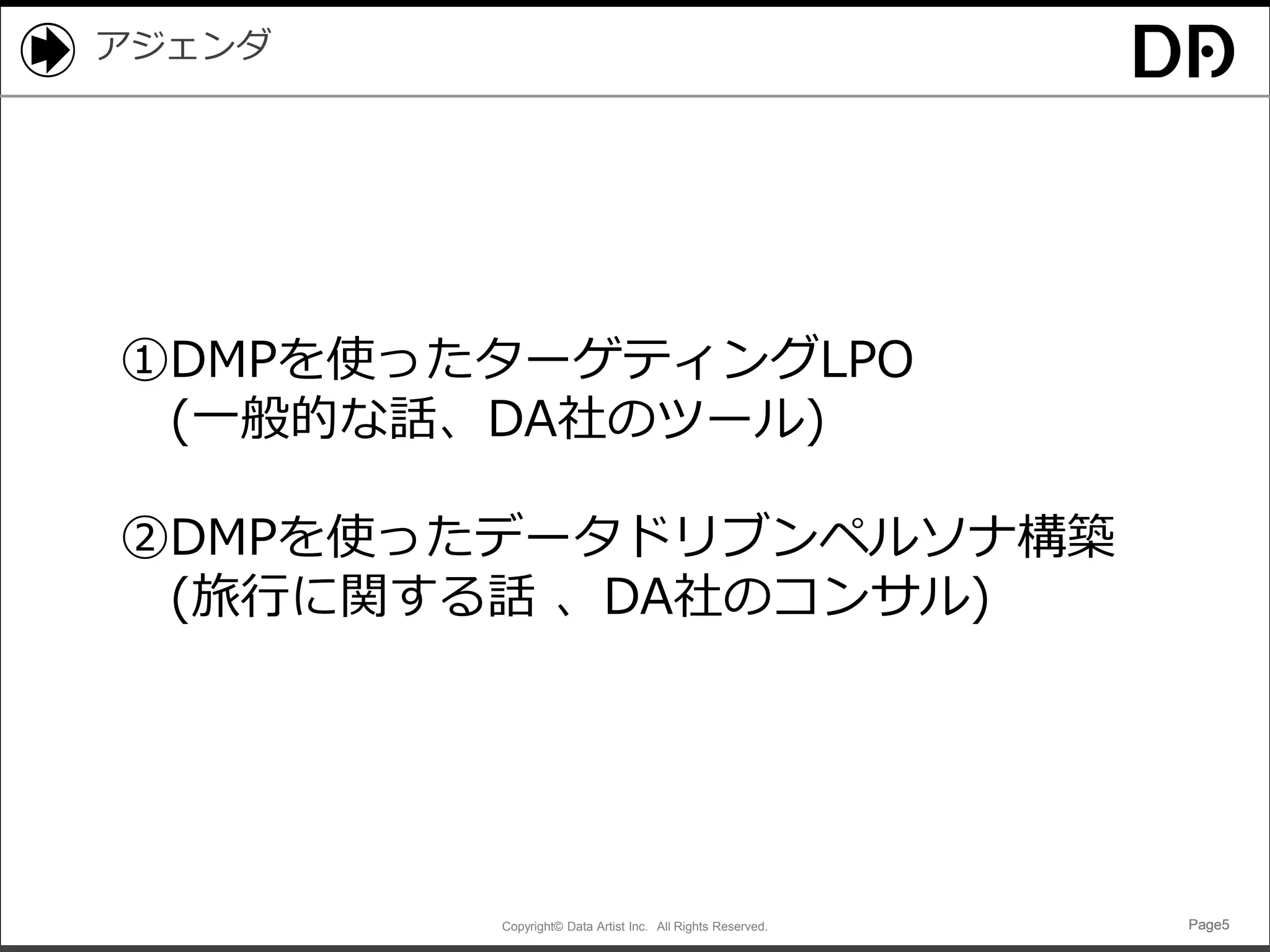 Copyright© Data Artist Inc. All Rights Reserved. Page5Page5Page5Page5
アジェンダ
①DMPを使ったターゲティングLPO
(一般的な話、DA社のツール)
②DMPを使ったデータドリブンペルソナ構築
(旅行に関する話 、DA社のコンサル)
 