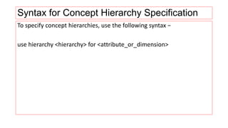 Syntax for Concept Hierarchy Specification
To specify concept hierarchies, use the following syntax −
use hierarchy <hierarchy> for <attribute_or_dimension>
 