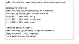 define hierarchy time_hierarchy on date as [date,month quarter,year]
-
set-grouping hierarchies
define hierarchy age_hierarchy for age on customer as
level1: {young, middle_aged, senior} < level0: all
level2: {20, ..., 39} < level1: young
level3: {40, ..., 59} < level1: middle_aged
level4: {60, ..., 89} < level1: senior
-operation-derived hierarchies
define hierarchy age_hierarchy for age on customer as
{age_category(1), ..., age_category(5)}
:= cluster(default, age, 5) < all(age)
 