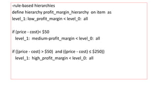 -rule-based hierarchies
define hierarchy profit_margin_hierarchy on item as
level_1: low_profit_margin < level_0: all
if (price - cost)< $50
level_1: medium-profit_margin < level_0: all
if ((price - cost) > $50) and ((price - cost) ≤ $250))
level_1: high_profit_margin < level_0: all
 