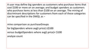 A user may define big spenders as customers who purchase items that
cost $100 or more on an average; and budget spenders as customers
who purchase items at less than $100 on an average. The mining of
discriminant descriptions for customers from each of these categories
can be specified in the DMQL as −
mine comparison as purchaseGroups
for bigSpenders where avg(I.price) ≥$100
versus budgetSpenders where avg(I.price)< $100
analyze count
 