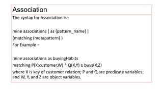Association
The syntax for Association is−
mine associations [ as {pattern_name} ]
{matching {metapattern} }
For Example −
mine associations as buyingHabits
matching P(X:customer,W) ^ Q(X,Y) ≥ buys(X,Z)
where X is key of customer relation; P and Q are predicate variables;
and W, Y, and Z are object variables.
 