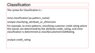 Classification
The syntax for Classification is −
mine classification [as pattern_name]
analyze classifying_attribute_or_dimension
For example, to mine patterns, classifying customer credit rating where
the classes are determined by the attribute credit_rating, and mine
classification is determined as classifyCustomerCreditRating.
analyze credit_rating
 