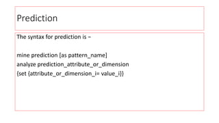 Prediction
The syntax for prediction is −
mine prediction [as pattern_name]
analyze prediction_attribute_or_dimension
{set {attribute_or_dimension_i= value_i}}
 