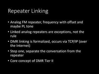 Repeater Linking
• Analog FM repeater, frequency with offset and
maybe PL tone
• Linked analog repeaters are exceptions, not the
rule
• DMR linking is formalized, occurs via TCP/IP (over
the Internet)
• Step one, separate the conversation from the
repeater
• Core concept of DMR Tier II
 