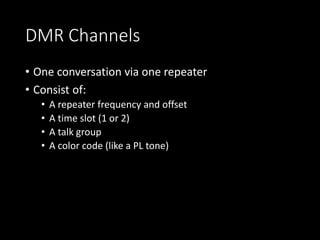 DMR Channels
• One conversation via one repeater
• Consist of:
• A repeater frequency and offset
• A time slot (1 or 2)
• A talk group
• A color code (like a PL tone)
 