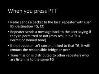 When you press PTT
• Radio sends a packet to the local repeater with user
ID, destination TG, CC
• Repeater sends a message back to the user saying if
they’re permitted or not (may result in a Talk
Permit or Denied tone)
• If the repeater isn’t current linked to that TG, it will
contact the responsible bridge or peer
• Transmission is distributed to other repeaters who
are listening to the same TG
 