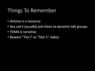 Things To Remember
• Airtime is a resource
• You can’t (usually) just listen to dynamic talk groups
• TDMA is sensitive
• Beware ”Tier I” or “Slot 1” radios
 