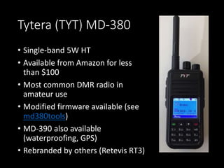 Tytera (TYT) MD-380
• Single-band 5W HT
• Available from Amazon for less
than $100
• Most common DMR radio in
amateur use
• Modified firmware available (see
md380tools)
• MD-390 also available
(waterproofing, GPS)
• Rebranded by others (Retevis RT3)
 