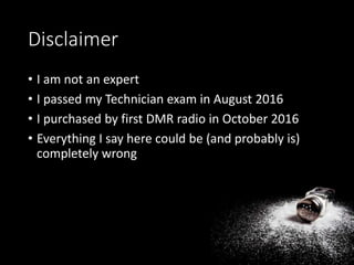 Disclaimer
• I am not an expert
• I passed my Technician exam in August 2016
• I purchased by first DMR radio in October 2016
• Everything I say here could be (and probably is)
completely wrong
 