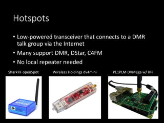 Hotspots
• Low-powered transceiver that connects to a DMR
talk group via the Internet
• Many support DMR, DStar, C4FM
• No...