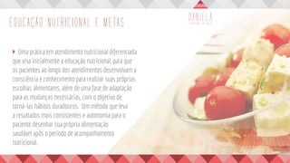 EDUCAÇÃO NUTRICIONAL E METAS
	 Uma prática em atendimento nutricional diferenciada
que visa inicialmente a educação nutricional, para que
os pacientes ao longo dos atendimentos desenvolvam a
consciência e conhecimento para realizar suas próprias
escolhas alimentares, além de uma fase de adaptação
para as mudanças necessárias, com o objetivo de
torná-las hábitos duradouros. Um método que leva
a resultados mais consistentes e autonomia para o
paciente desenhar sua própria alimentação
saudável após o período de acompanhamento
nutricional.
 