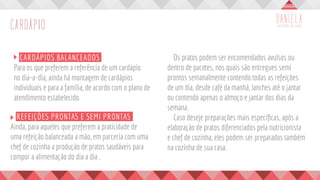 CARDÁPIO
	 CARDÁPIOS BALANCEADOS
Para os que preferem a referência de um cardápio
no dia-a-dia, ainda há montagem de cardápios
individuais e para a família, de acordo com o plano de
atendimento estabelecido.
	 Os pratos podem ser encomendados avulsos ou
dentro de pacotes, nos quais são entregues semi
prontos semanalmente contendo todas as refeições
de um dia, desde café da manhã, lanches até o jantar
ou contendo apenas o almoço e jantar dos dias da
semana.
	 Caso deseje preparações mais específicas, após a
elaboração de pratos diferenciados pela nutricionista
e chef de cozinha, eles podem ser preparados também
na cozinha de sua casa.
	 REFEIÇÕES PRONTAS E SEMI PRONTAS
Ainda, para aqueles que preferem a praticidade de
uma refeição balanceada a mão, em parceria com uma
chef de cozinha a produção de pratos saudáveis para
compor a alimentação do dia a dia .
 