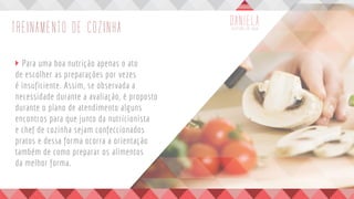 TREINAMENTO DE COZINHA
	 Para uma boa nutrição apenas o ato
de escolher as preparações por vezes
é insuficiente. Assim, se observada a
necessidade durante a avaliação, é proposto
durante o plano de atendimento alguns
encontros para que junto da nutricionista
e chef de cozinha sejam confeccionados
pratos e dessa forma ocorra a orientação
também de como preparar os alimentos
da melhor forma.
	
 