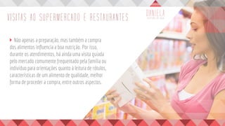 VISITAS AO SUPERMERCADO E RESTAURANTES
	 Não apenas a preparação, mas também a compra
dos alimentos influencia a boa nutrição. Por isso,
durante os atendimentos, há ainda uma visita guiada
pelo mercado comumente frequentado pela família ou
indivíduo para orientações quanto à leitura de rótulos,
características de um alimento de qualidade, melhor
forma de proceder a compra, entre outros aspectos.
	
 