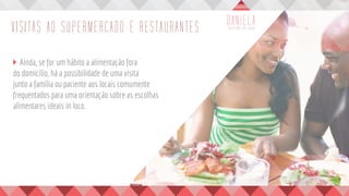 VISITAS AO SUPERMERCADO E RESTAURANTES
	 Ainda, se for um hábito a alimentação fora
do domicílio, há a possibilidade de uma visita
junto a família ou paciente aos locais comumente
frequentados para uma orientação sobre as escolhas
alimentares ideais in loco.
	
 