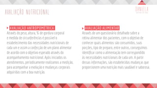 AVALIAÇÃO NUTRICIONAL
	 AVALIAÇÃO ANTROPOMÉTRICA
Através do peso, altura, % de gordura corporal
e medida de circunferências é possível o
estabelecimento das necessidades nutricionais de
cada um e assim a confecção de um plano alimentar
de acordo com o objetivo esperado através do
acompanhamento nutricional. Após iniciados os
atendimentos, periodicamente realizamos a medição,
para acompanhar a evolução e mudanças corporais
adquiridas com a boa nutrição.
	 AVALIAÇÃO ALIMENTAR
Através de um questionário detalhado sobre a
rotina alimentar dos pacientes, com o objetivo de
conhecer quais alimentos são consumidos, suas
porções, tipo de preparo, entre outros, conseguimos
identificar como a alimentação tem correspondido
às necessidades nutricionais de cada um. A partir
dessas informações, são estabelecidas mudanças que
proporcionem uma nutrição mais saudável e saborosa.
 