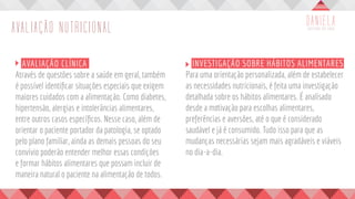 AVALIAÇÃO NUTRICIONAL
	 AVALIAÇÃO CLÍNICA
Através de questões sobre a saúde em geral, também
é possível identificar situações especiais que exigem
maiores cuidados com a alimentação. Como diabetes,
hipertensão, alergias e intolerâncias alimentares,
entre outros casos específicos. Nesse caso, além de
orientar o paciente portador da patologia, se optado
pelo plano familiar, ainda as demais pessoas do seu
convívio poderão entender melhor essas condições
e formar hábitos alimentares que possam incluir de
maneira natural o paciente na alimentação de todos.
	 INVESTIGAÇÃO SOBRE HÁBITOS ALIMENTARES
Para uma orientação personalizada, além de estabelecer
as necessidades nutricionais, é feita uma investigação
detalhada sobre os hábitos alimentares. É analisado
desde a motivação para escolhas alimentares,
preferências e aversões, até o que é considerado
saudável e já é consumido. Tudo isso para que as
mudanças necessárias sejam mais agradáveis e viáveis
no dia-a-dia.
 