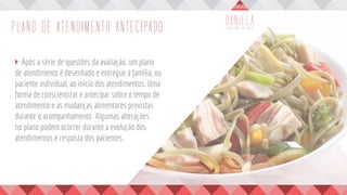 PLANO DE ATENDIMENTO ANTECIPADO
	 Após a série de questões da avaliação, um plano
de atendimento é desenhado e entregue à família, ou
paciente individual, ao início dos atendimentos. Uma
forma de conscientizar e antecipar sobre o tempo de
atendimento e as mudanças alimentares previstas
durante o acompanhamento. Algumas alterações
no plano podem ocorrer durante a evolução dos
atendimentos e resposta dos pacientes.
 