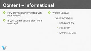 Content – Informational
How are visitors interreacting with
your content?
Is your content guiding them to the
next step?
What to Look At:
– Google Analytics
• Behavior Flow
• Page Path
• Entrances / Exits
 