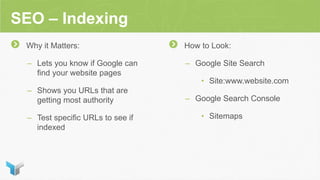SEO – Indexing
Why it Matters:
– Lets you know if Google can
find your website pages
– Shows you URLs that are
getting most authority
– Test specific URLs to see if
indexed
How to Look:
– Google Site Search
• Site:www.website.com
– Google Search Console
• Sitemaps
 